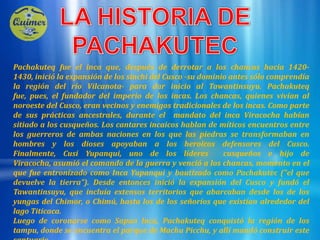 LA HISTORIA DE PACHAKUTECPachakuteq fue el inca que, después de derrotar a los chancas hacia 1420-1430, inició la expansión de los sinchi del Cusco -su dominio antes sólo comprendía la región del río Vilcanota- para dar inicio al Tawantinsuyu. Pachakuteq fue, pues, el fundador del imperio de los incas. Los chancas, quienes vivían al noroeste del Cusco, eran vecinos y enemigos tradicionales de los incas. Como parte de sus prácticas ancestrales, durante el mandato del inca Viracocha habían sitiado a los cusqueños. Los cantares incaicos hablan de míticos encuentros entre los guerreros de ambas naciones en los que las piedras se transformaban en hombres y los dioses apoyaban a los heroicos defensores del Cusco. Finalmente, Cusi Yupanqui, uno de los líderes  cusqueños e hijo de Viracocha, asumió el comando de la guerra y venció a los chancas, momento en el que fue entronizado como Inca Yupanqui y bautizado como Pachakutec ("el que devuelve la tierra"). Desde entonces inició la expansión del Cusco y fundó el Tawantinsuyu, que incluía extensos territorios que abarcaban desde los de los yungas del Chimor, o Chimú, hasta los de los señoríos que existían alrededor del lago Titicaca. Luego de coronarse como Sapan Inca, Pachakuteq conquistó la región de los tampu, donde se encuentra el parque de Machu Picchu, y allí mandó construir este santuario. 
