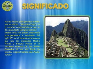 SIGNIFICADOMachu Picchu (del quechua sureñomachu pikchu,  "Montaña Vieja") es el nombre contemporáneo que se da a una llaqta(antiguo pobladoandino inca) de piedra construida principalmente a mediados del siglo XV  en el promontorio rocoso que une las montañas Machu Picchu y Huayna Picchu en la vertiente oriental de los Andes Centrales, al sur del Perú. Su nombre original habría sido Picchu o Picho 