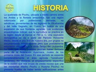 HISTORIALa quebrada de Picchu, ubicada a medio camino entre los Andes y la floresta amazónica, fue una región colonizada por poblaciones serranas, no selváticas, provenientes de las regiones de Vilcabamba y del Valle Sagrado, en Cusco, en busca de una expansión de sus fronteras agrarias. Las evidencias arqueológicas indican que la agricultura se practica en la región desde al menos el 760 a. C. Una explosión demográfica se da a partir del Período Horizonte Medio, desde el año 900 de nuestra era, por grupos no documentados históricamente pero que posiblemente estuvieron vinculados a la etnia Tampu del Urubamba. Se cree que estos pueblos podrían haber formado parte de la federación Ayarmaca, rivales de los primeros incas del Cusco. En ese período se expande considerablemente el área agrícola "construida" (andenes). No obstante, el emplazamiento específico de la ciudad que nos ocupa (la cresta rocosa que une las montañas Machu Picchu y Huayna Picchu) no presenta huellas de haber tenido edificaciones antes del siglo XV.