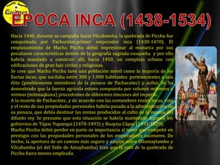 ÉPOCA INCA (1438-1534)Hacia 1440, durante su campaña hacia Vilcabamba, la quebrada de Picchu fue conquistada por Pachacútec,primer emperador inca (1438-1470). El emplazamiento de Machu Picchu debió impresionar al monarca por sus peculiares características dentro de la geografía sagrada cusqueña.y por ello habría mandado a construir allí, hacia 1450, un complejo urbano con edificaciones de gran lujo civiles y religiosas.Se cree que Machu Picchu tuvo una población móvil como la mayoría de las llactas incas, que oscilaba entre 300 y 1.000 habitantes pertenecientes a una élite (posiblemente miembros de la panaca de Pachacutec) y acllas. Se ha demostrado que la fuerza agrícola estuvo compuesta por colonos mitimaes o mitmas (mitmaqkuna) procedentes de diferentes rincones del imperio.A la muerte de Pachacútec, y de acuerdo con las costumbres reales incas, ésta y el resto de sus propiedades personales habría pasado a la administración de su panaca, que debía destinar las rentas producidas al culto de la momiadel difunto rey. Se presume que esta situación se habría mantenido durante los gobiernos de Túpac Yupanqui (1470-1493) y Huayna Cápac (1493-1529).Machu Picchu debió perder en parte su importancia al tener que competir en prestigio con las propiedades personales de los emperadores sucesores. De hecho, la apertura de un camino más seguro y amplio entre Ollantaytambo y Vilcabamba (el del Valle de Amaybamba) hizo que la ruta de la quebrada de Picchu fuera menos empleada.