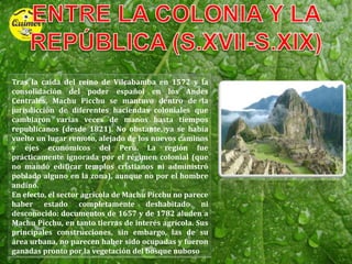 ENTRE LA COLONIA Y LA REPÚBLICA (S.XVII-S.XIX)Tras la caída del reino de Vilcabamba en 1572 y la consolidación del poder español en los Andes Centrales, Machu Picchu se mantuvo dentro de la jurisdicción de diferentes haciendas coloniales que cambiaron varias veces de manos hasta tiempos republicanos (desde 1821). No obstante, ya se había vuelto un lugar remoto, alejado de los nuevos caminos y ejes económicos del Perú. La región fue prácticamente ignorada por el régimen colonial (que no mandó edificar templos cristianos ni administró poblado alguno en la zona), aunque no por el hombre andino.En efecto, el sector agrícola de Machu Picchu no parece haber estado completamente deshabitado ni desconocido: documentos de 1657 y de 1782 aluden a Machu Picchu, en tanto tierras de interés agrícola. Sus principales construcciones, sin embargo, las de su área urbana, no parecen haber sido ocupadas y fueron ganadas pronto por la vegetación del bosque nuboso