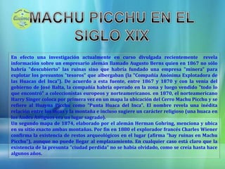 MACHU PICCHU EN EL SIGLO XIXEn efecto una investigación actualmente en curso divulgada recientementerevela información sobre un empresario alemán llamado Augusto Berns quien en 1867 no sólo habría "descubierto" las ruinas sino que habría fundado una empresa "minera" para explotar los presuntos "tesoros" que albergaban (la "Compañía Anónima Explotadora de las Huacas del Inca"). De acuerdo a esta fuente, entre 1867 y 1870 y con la venia del gobierno de José Balta, la compañía habría operado en la zona y luego vendido "todo lo que encontró" a coleccionistas europeos y norteamericanos. en 1870, el norteamericano Harry Singer coloca por primera vez en un mapa la ubicación del Cerro Machu Picchu y se refiere al Huayna Picchu como "Punta Huaca del Inca". El nombre revela una inédita relación entre los incas y la montaña e incluso sugiere un carácter religioso (una huaca en los Andes Antiguos era un lugar sagrado).Un segundo mapa de 1874, elaborado por el alemán Herman Gohring, menciona y ubica en su sitio exacto ambas montañas. Por fin en 1880 el explorador francés Charles Wiener confirma la existencia de restos arqueológicos en el lugar (afirma "hay ruinas en Machu Picchu"), aunque no puede llegar al emplazamiento. En cualquier caso está claro que la existencia de la presunta "ciudad perdida" no se había olvidado, como se creía hasta hace algunos años.