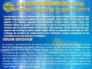 REDESCUBRIMIENTO DE MACHU PICCHU (1894?-1911)Las primeras referencias directas sobre visitantes de las ruinas de Machu Picchu indican que Agustín Lizárraga, un arrendatario de tierras cusqueño, llegó al sitio el 14 de julio de 1902 guiando a los también cusqueños Gabino Sánchez, Enrique Palma y Justo Ochoa. Los visitantes dejaron un graffiti con sus nombres en uno de los muros del Templo de las Tres Ventanas que fue posteriormente verificado por varias personas. Existen informaciones que sugieren que Lizárraga ya había visitado Machu Picchu en compañía de Luis Béjar en 1894. Lizárraga les mostraba las construcciones a los "visitantes", aunque la naturaleza de sus actividades no ha sido hasta hoy investigada.HIRAM BINGHAMun profesor norteamericano de historia interesado en encontrar los últimos reductos incas de Vilcabamba oyó sobre Lizárraga a partir de sus contactos con los hacendados locales. Fue así como llegó a Machu Picchu el 24 de junio de 1911 guiado por otro arrendatario de tierras, Melchor Arteaga, y acompañado por un sargento de la guardia civil peruana de apellido Carrasco. Encontraron a dos familias de campesinos viviendo allí: los Recharte y los Álvarez, quienes usaban los andenes del sur de las ruinas para cultivar y bebían el agua de un canal inca que aún funcionaba y que traía agua de un manantial. Pablo Recharte, uno de los niños de Machu Picchu, guió a Bingham hacia la "zona urbana" cubierta por la maleza.