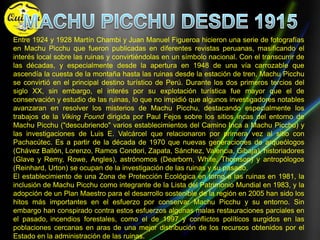 MACHU PICCHU DESDE 1915Entre 1924 y 1928 Martín Chambi y Juan Manuel Figueroa hicieron una serie de fotografías en Machu Picchu que fueron publicadas en diferentes revistas peruanas, masificando el interés local sobre las ruinas y convirtiéndolas en un símbolo nacional. Con el transcurrir de las décadas, y especialmente desde la apertura en 1948 de una vía carrozable que ascendía la cuesta de la montaña hasta las ruinas desde la estación de tren, Machu Picchu se convirtió en el principal destino turístico de Perú. Durante los dos primeros tercios del siglo XX, sin embargo, el interés por su explotación turística fue mayor que el de conservación y estudio de las ruinas, lo que no impidió que algunos investigadores notables avanzaran en resolver los misterios de Machu Picchu, destacando especialmente los trabajos de la Viking Found dirigida por Paul Fejos sobre los sitios incas del entorno de Machu Picchu ("descubriendo" varios establecimientos del Camino Inca a Machu Picchu) y las investigaciones de Luis E. Valcárcel que relacionaron por primera vez al sitio con Pachacútec. Es a partir de la década de 1970 que nuevas generaciones de arqueólogos (Chávez Ballón, Lorenzo, Ramos Condori, Zapata, Sánchez, Valencia, Gibaja), historiadores (Glave y Remy, Rowe, Angles), astrónomos (Dearborn, White, Thomson) y antropólogos (Reinhard, Urton) se ocupan de la investigación de las ruinas y su pasado.El establecimiento de una Zona de Protección Ecológica en torno a las ruinas en 1981, la inclusión de Machu Picchu como integrante de la Lista del Patrimonio Mundial en 1983, y la adopción de un Plan Maestro para el desarrollo sostenible de la región en 2005 han sido los hitos más importantes en el esfuerzo por conservar Machu Picchu y su entorno. Sin embargo han conspirado contra estos esfuerzos algunas malas restauraciones parciales en el pasado,incendios forestales, como el de 1997 y conflictos políticos surgidos en las poblaciones cercanas en aras de una mejor distribución de los recursos obtenidos por el Estado en la administración de las ruinas.