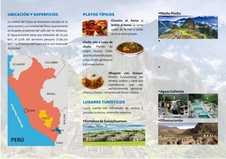 UBICACIÓN Y SUPERFICIES
La ciudad del Cusco se encuentra situada en la
zona central y sur oriental del Perú, exactamente
en la parte occidental del valle del río Watanay.
El departamento tiene una extensión de 76,225
km2
, el 5.9% del territorio peruano (1’285,215
km2
). La Provincia del Cusco tiene una extensión
de 523 km2
.
PLATOS TÍPICOS
Chancho al horno o
lechón al horno. La carne
asada de lechón o cerdo
se sirve como piqueo.
Chuño cola o Lawa de
chuño. Platillo de
origen incaico. Caldo
picanteabasedepapas,
arroz,chuño,garbanzos
y diversas carnes.
Olluquito con charqui.
Platillo fundamental del
terreno andino y tiene dos
ingredientes que son
exclusivamente peruanos:
olluco y charqui, carne seca de llama o alpaca.
LUGARES TURÍSTICOS
Cusco cuenta con infinidades de centros y
paisajes turísticos, entre ellos tenemos.
Fortaleza deSacsayhuaman:
Machu Picchu


Aguas Calientes
Ollantaytambo
 