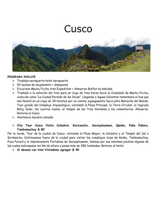 Cusco
PROGRAMA INCLUYE
Traslado aeropuerto hotel aeropuerto
02 noches de alojamiento + desayunos
Excurison Machu Picchu tren Expedition + Almuerzo Buffet no bebidas
Traslado a la estación del tren para un viaje de tres horas hacia la Ciudadela de Machu Picchu,
conocida como “La Ciudad Perdida de los Incas”. Llegando a Aguas Calientes tomaremos el bus que
nos llevará en un viaje de 30 minutos por un camino zigzagueante hacia esta Maravilla del Mundo.
Tour guiado del Complejo Arqueológico, visitando la Plaza Principal, la Torre Circular, el Sagrado
Reloj Solar, los cuartos reales, el templo de las Tres Ventanas y los cementerios. Almuerzo.
Retorno al Cusco
Asistencia durante estadía
City Tour Cusco Visita Catedral, Koricancha, Sacsayhuaman, Qenko, Puka Pukara,
Tambomachay $ 80
Por la tarde, Tour de la ciudad de Cusco, visitando la Plaza Mayor, la Catedral y el Templo del Sol o
Korikancha. Continuamos fuera de la ciudad para visitar los complejos incas de Kenko, Tambomachay,
Puca Pucará y la impresionante Fortaleza de Sacsayhuaman, famosa por sus enormes piedras algunas de
las cuales sobrepasan los 9m de altura y pesan más de 350 toneladas. Retorno al Hotel
Si desean con tren Vistadome agregar $ 40
