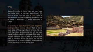 TIPON
South of the city of Cusco, there are even more
fascinating ruins to discover. Approximately 30
minutes by car from the city is Tipón. Tipón is
another important Inca archaeological site that can
be found 23 kilometers (14 miles) southeast of
Cusco.
It is mainly an agricultural area, with megalithic
buildings and an amazing citadel. There is also a
large group of large agricultural terraces. As you
scale the Andean landscape, its size will decrease.
A great wall covers all the contours of the area. In
which in its center there is a set of constructions
made of megaliths. And in the center, you can find
the remains of an ancient citadel. It is believed that
a large population of Incas existed here.
 