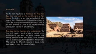 RUMICOLCA
Not far from Piquillacta is Rumicolca, the huge Inca
Gate that was built on the foundations of a Wari
temple. Rumicolca is an Inca archaeological site,
located about 39 kilometers (24.2 miles) southeast of
Cusco and 1 km (0.62 miles) from Piquillacta. This is
the main entrance to Cusco on the way to Collasuyo
(the southern province in Tahuantinsuyo).
This place had the functions of a customs post. The
huge and majestic portal is built of carved stone,
surrounded by high walls, and water channels flow
through the lower vertex. There is also a large aqueduct
used as a water supply for the population of Piquillacta.
After visiting the different museums in Cusco, make
sure you get to know this wonderful place.
 