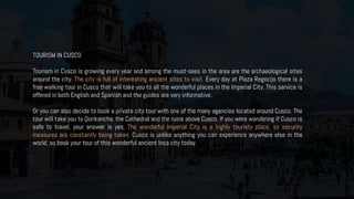 TOURISM IN CUSCO
Tourism in Cusco is growing every year and among the must-sees in the area are the archaeological sites
around the city. The city is full of interesting ancient sites to visit. Every day at Plaza Regocijo there is a
free walking tour in Cusco that will take you to all the wonderful places in the Imperial City. This service is
offered in both English and Spanish and the guides are very informative.
Or you can also decide to book a private city tour with one of the many agencies located around Cusco. The
tour will take you to Qorikancha, the Cathedral and the ruins above Cusco. If you were wondering if Cusco is
safe to travel, your answer is yes. The wonderful Imperial City is a highly touristy place, so security
measures are constantly being taken. Cusco is unlike anything you can experience anywhere else in the
world, so book your tour of this wonderful ancient Inca city today.
 