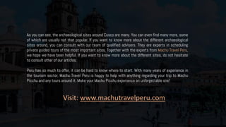 As you can see, the archaeological sites around Cusco are many. You can even find many more, some
of which are usually not that popular. If you want to know more about the different archaeological
sites around, you can consult with our team of qualified advisers. They are experts in scheduling
private guided tours of the most important sites. Together with the experts from Machu Travel Peru,
we hope we have been helpful. If you want to know more about the different sites, do not hesitate
to consult other of our articles.
Peru has so much to offer, it can be hard to know where to start. With many years of experience in
the tourism sector, Machu Travel Peru is happy to help with anything regarding your trip to Machu
Picchu and any tours around it. Make your Machu Picchu experience an unforgettable one!
Visit: www.machutravelperu.com
 