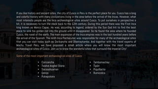 If you like history and ancient sites, the city of Cusco in Peru is the perfect place for you. Cusco has a long
and colorful history with many civilizations living in the area before the arrival of the Incas. However, what
most interests people are the Inca archaeological sites around Cusco. To put ourselves in perspective a
bit, it is necessary to turn the clock back to the 12th century. During this period there was the First Inca
king known as Manco Capac. He was, according to legend, ordered by the Sun God Inti to find the best
place to sink his golden rod into the ground until it disappeared. So he found the area where he founded
Cusco, the navel of the earth. The main expansion of the Inca empires was in the last hundred years before
the arrival of the Spanish. The ninth Inca Pachacutec was responsible for many of the archaeological sites
that you can visit today such as Qorikancha and Ollantaytambo. And together with the travel experts of
Machu Travel Peru, we have proposed a small article where you will know the most important
archaeological sites of Cusco. Join us to know the wonderful sites that surround the Imperial City!
Some of the most important archaeological sites of Cusco
• Coricancha
• Twelve Angled Stone
• Sacsayhuaman
• Qenqo
• Pukapukara
• Tambomachay
• Tipón
• Piquillacta
• Rumicolca
 