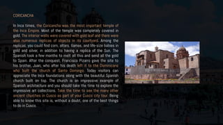 CORICANCHA
In Inca times, the Coricancha was the most important temple of
the Inca Empire. Most of the temple was completely covered in
gold. The interior walls were covered with gold leaf and there were
also numerous replicas of objects in its courtyard. Among the
replicas, you could find corn, altars, llamas, and life-size babies in
gold and silver, in addition to having a replica of the Sun. The
Spanish took a few months to melt all this and send all the gold
to Spain. After the conquest, Francisco Pizarro gave the site to
his brother, Juan, who after his death left it to the Dominicans
who built the church of Santo Domingo. Today visitors can
appreciate the Inca foundations along with the beautiful Spanish
church built on top. The church is an impressive example of
Spanish architecture and you should take the time to explore the
impressive art collections. Take the time to see the many other
ancient churches in Cusco as part of your Cusco city tour. Being
able to know this site is, without a doubt, one of the best things
to do in Cusco.
 