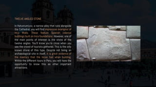 TWELVE ANGLED STONE
In Hatunrumiyoc, a narrow alley that runs alongside
the Cathedral, you will find impressive examples of
Inca Walls. These feature Spanish colonial
buildings built on Inca foundations. However, one of
the main points of interest is the stone of the
twelve angles. You’ll know you’re close when you
see the crowd of tourists gathered. This is the only
known stone of this type. Despite not being an
archaeological site in itself, it is great evidence of
the mastery that the Incas had when building.
Within the different tours in Peru, you will have the
opportunity to know this as other important
attractions.
 