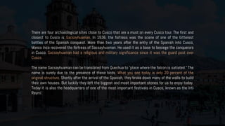 There are four archaeological sites close to Cusco that are a must on every Cusco tour. The first and
closest to Cusco is Sacsayhuaman. In 1536, the fortress was the scene of one of the bitterest
battles of the Spanish conquest. More than two years after the entry of the Spanish into Cusco,
Manco Inca recovered the fortress of Sacsayhuaman. He used it as a base to besiege the conquerors
in Cusco. Sacsayhuaman had a religious and military significance since it was the guard post over
Cusco.
The name Sacsayhuaman can be translated from Quechua to “place where the falcon is satiated.” The
name is surely due to the presence of these birds. What you see today is only 20 percent of the
original structure. Shortly after the arrival of the Spanish, they broke down many of the walls to build
their own houses. But luckily they left the biggest and most important stones for us to enjoy today.
Today it is also the headquarters of one of the most important festivals in Cusco, known as the Inti
Raymi.
 
