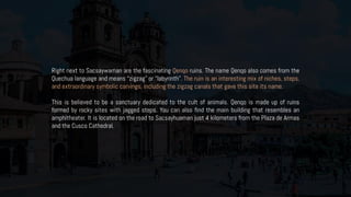 Right next to Sacsaywaman are the fascinating Qenqo ruins. The name Qenqo also comes from the
Quechua language and means “zigzag” or “labyrinth”. The ruin is an interesting mix of niches, steps,
and extraordinary symbolic carvings, including the zigzag canals that gave this site its name.
This is believed to be a sanctuary dedicated to the cult of animals. Qenqo is made up of ruins
formed by rocky sites with jagged steps. You can also find the main building that resembles an
amphitheater. It is located on the road to Sacsayhuaman just 4 kilometers from the Plaza de Armas
and the Cusco Cathedral.
 