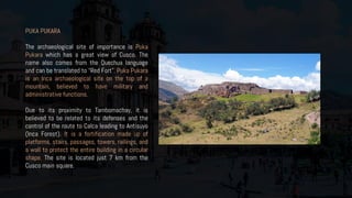 PUKA PUKARA
The archaeological site of importance is Puka
Pukara which has a great view of Cusco. The
name also comes from the Quechua language
and can be translated to “Red Fort”. Puka Pukara
is an Inca archaeological site on the top of a
mountain, believed to have military and
administrative functions.
Due to its proximity to Tambomachay, it is
believed to be related to its defenses and the
control of the route to Calca leading to Antisuyo
(Inca Forest). It is a fortification made up of
platforms, stairs, passages, towers, railings, and
a wall to protect the entire building in a circular
shape. The site is located just 7 km from the
Cusco main square.
 