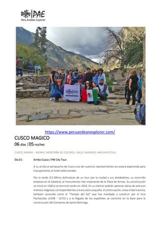 https://www.peruandeanexplorer.com/
CUSCO MAGICO
06 días |05 noches
CUSCO, MARAS – MORAY, MONTAÑA DE COLORES, VALLE SAGRADO, MACHUPICCHU.
Día 01: Arribo Cusco / PM City Tour.
A su arribo al aeropuerto de Cusco uno de nuestros representantes los estará esperando para
transportarlos al hotel seleccionado.
Por la tarde (13:30hrs) disfrutaran de un tour por la ciudad y sus alrededores, su recorrido
empieza en la Catedral, el monumento más imponente de la Plaza de Armas. Su construcción
se inició en 1560 y se terminó recién en 1654. En su interior podrán apreciar obras de arte con
motivos religiosos correspondientes a la escuela cusqueña. A continuación, visita al Qoricancha,
también conocido como el “Templo del Sol” que fue mandado a construir por el Inca
Pachacútec (1438 - 1572) y a la llegada de los españoles se convirtió en la base para la
construcción del Convento de Santo Domingo.
 