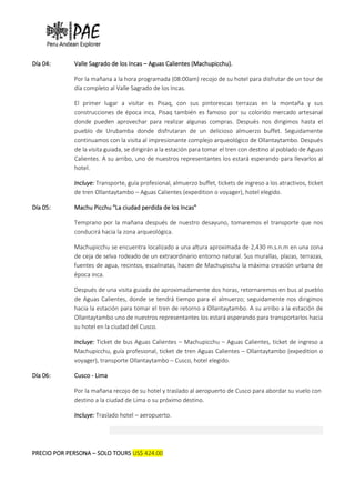 Día 04: Valle Sagrado de los Incas – Aguas Calientes (Machupicchu).
Por la mañana a la hora programada (08:00am) recojo de su hotel para disfrutar de un tour de
día completo al Valle Sagrado de los Incas.
El primer lugar a visitar es Pisaq, con sus pintorescas terrazas en la montaña y sus
construcciones de época inca, Pisaq también es famoso por su colorido mercado artesanal
donde pueden aprovechar para realizar algunas compras. Después nos dirigimos hasta el
pueblo de Urubamba donde disfrutaran de un delicioso almuerzo buffet. Seguidamente
continuamos con la visita al impresionante complejo arqueológico de Ollantaytambo. Después
de la visita guiada, se dirigirán a la estación para tomar el tren con destino al poblado de Aguas
Calientes. A su arribo, uno de nuestros representantes los estará esperando para llevarlos al
hotel.
Incluye: Transporte, guía profesional, almuerzo buffet, tickets de ingreso a los atractivos, ticket
de tren Ollantaytambo – Aguas Calientes (expedition o voyager), hotel elegido.
Día 05: Machu Picchu "La ciudad perdida de los Incas"
Temprano por la mañana después de nuestro desayuno, tomaremos el transporte que nos
conducirá hacia la zona arqueológica.
Machupicchu se encuentra localizado a una altura aproximada de 2,430 m.s.n.m en una zona
de ceja de selva rodeado de un extraordinario entorno natural. Sus murallas, plazas, terrazas,
fuentes de agua, recintos, escalinatas, hacen de Machupicchu la máxima creación urbana de
época inca.
Después de una visita guiada de aproximadamente dos horas, retornaremos en bus al pueblo
de Aguas Calientes, donde se tendrá tiempo para el almuerzo; seguidamente nos dirigimos
hacia la estación para tomar el tren de retorno a Ollantaytambo. A su arribo a la estación de
Ollantaytambo uno de nuestros representantes los estará esperando para transportarlos hacia
su hotel en la ciudad del Cusco.
Incluye: Ticket de bus Aguas Calientes – Machupicchu – Aguas Calientes, ticket de ingreso a
Machupicchu, guía profesional, ticket de tren Aguas Calientes – Ollantaytambo (expedition o
voyager), transporte Ollantaytambo – Cusco, hotel elegido.
Día 06: Cusco - Lima
Por la mañana recojo de su hotel y traslado al aeropuerto de Cusco para abordar su vuelo con
destino a la ciudad de Lima o su próximo destino.
Incluye: Traslado hotel – aeropuerto.
PRECIO POR PERSONA – SOLO TOURS US$ 424.00
 