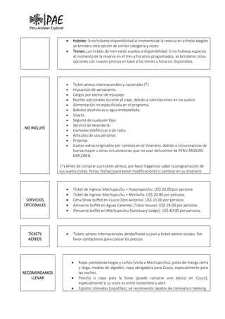 • Hoteles: Si no hubiese disponibilidad al momento de la reserva en el hotel elegido
se brindara otra opción de similar categoría y costo.
• Trenes: Los tickets de tren están sujetos a disponibilidad. Si no hubiese espacios
al momento de la reserva en el tren y horarios programados, se brindaran otras
opciones con nuevos precios en base a los trenes y horarios disponibles.
NO INCLUYE
• Ticket aéreos internacionales y nacionales (*).
• Impuestos de aeropuerto.
• Cargos por exceso de equipaje.
• Noches adicionales durante el viaje, debido a cancelaciones en los vuelos.
• Alimentación no especificada en el programa.
• Bebidas alcohólicas o agua embotellada.
• Snacks.
• Seguros de cualquier tipo.
• Servicio de lavandería.
• Llamadas telefónicas o de radio.
• Artículos de uso personal.
• Propinas.
• Gastos extras originados por cambios en el itinerario, debido a circunstancias de
fuerza mayor u otras circunstancias que no sean del control de PERU ANDEAN
EXPLORER.
(*) Antes de comprar sus tickets aéreos, por favor hágannos saber la programación de
sus vuelos (rutas, horas, fechas) para evitar modificaciones o cambios en su itinerario.
SERVICIOS
OPCIONALES
• Ticket de ingreso Machupicchu + Huaynapicchu: US$ 20.00 por persona.
• Ticket de ingreso Machupicchu + Montaña: US$ 20.00 por persona.
• Cena Show buffet en Cusco (Don Antonio): US$ 25.00 por persona.
• Almuerzo buffet en Aguas Calientes (Totos House): US$ 28.00 por persona.
• Almuerzo buffet en Machupicchu (Sanctuary Lodge): US$ 40.00 por persona.
TICKETS
AEREOS
• Tickets aéreos internacionales desde/hasta su país y ticket aéreos locales. Por
favor contáctenos para cotizar los precios.
RECOMENDAMOS
LLEVAR
• Ropa: pantalones largos y cortos (visita a Machupicchu), polos de manga corta
y larga, medias de algodón, ropa abrigadora para Cusco, especialmente para
las noches.
• Poncho o capa para la lluvia (puede comprar uno básico en Cusco),
especialmente si su visita es entre noviembre y abril.
• Zapatos cómodos (zapatillas), se recomienda zapatos de caminata o trekking.
 