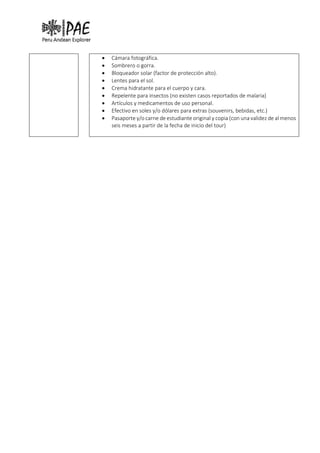 • Cámara fotográfica.
• Sombrero o gorra.
• Bloqueador solar (factor de protección alto).
• Lentes para el sol.
• Crema hidratante para el cuerpo y cara.
• Repelente para insectos (no existen casos reportados de malaria)
• Artículos y medicamentos de uso personal.
• Efectivo en soles y/o dólares para extras (souvenirs, bebidas, etc.)
• Pasaporte y/o carne de estudiante original y copia (con una validez de al menos
seis meses a partir de la fecha de inicio del tour)
 