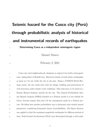 Seismic hazard for the Cusco city (Perú)
1
through probabilistic analysis of historical
2
and instrumental records of earthquakes
3
Determining Cusco as a independent seismogenic region
4
Manuel Abarca
5
February 2, 2021
6
Cusco city (and neighbourhoods, designate as region) is by itself a seismogenic
7
zone, independent of Benioff zone. Historical seismic records shows earthquakes
8
as great as 7.41 mw strike the city in the past. Being a UNESCO World Her-
9
itage centre, the city needs clear rules for design, building and preservation of
10
civil structures under seismic event conditions. This rules have to be based in a
11
Seismic Hazard Analysis, specific for the city. The classical Probabilistic Seis-
12
mic Hazard Analysis (PSHA) founded on a Poisson model it is not reliable for
13
Cusco, because seismic data don’t fit the assumptions made by a Poisson pro-
14
cess. We follow here another probabilistic way to determine some seismic hazard
15
parameters, considering frequentist theory of probabilities. The Bayes theorem
16
was applied to find the maximum magnitude earthquake for different periods of
17
time. Peak Ground Accelerations (PGA) were determined through a well condi-
18
1
 