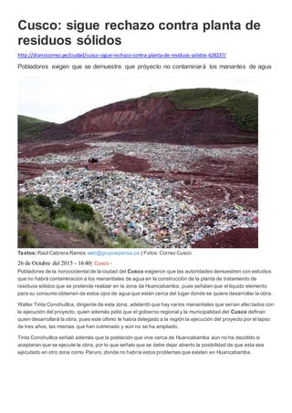 Cusco: sigue rechazo contra planta de
residuos sólidos
http://diariocorreo.pe/ciudad/cusco-sigue-rechazo-contra-planta-de-residuos-solidos-628237/
Pobladores exigen que se demuestre que próyecto no contaminará los manantes de agua
Textos: Raúl Cabrera Ramos web@grupoepensa.pe | Fotos: Correo Cusco
26 de Octubre del 2015 - 16:40| Cusco -
Pobladores de la noroccidental de la ciudad del Cusco exigieron que las autoridades demuestren con estudios
que no habrá contaminación a los manantiales de agua en la construcción de la planta de tratamiento de
residuos sólidos que se pretende realizar en la zona de Huancabamba, pues señalan que el liquido elemento
para su consumo obtienen de estos ojos de agua que están cerca del lugar donde se quiere desarrollar la obra.
Walter Tinta Conohuillca, dirigente de esta zona, adelantó que hay varios manantiales que serían afectados con
la ejecución del proyecto, quien además pidió que el gobierno regional y la municipalidad del Cusco definan
quien desarrollará la obra, pues este último le había delegado a la región la ejecución del proyecto por el lapso
de tres años, las mismas que han culminado y aún no se ha ampliado.
Tinta Conohuillca señaló además que la población que vive cerca de Huancabamba aún no ha decidido si
aceptaran que se ejecute la obra, por lo que señalo que se debe dejar abierto la posibilidad de que esta sea
ejecutado en otro zona como Paruro, donde no habría estos problemas que existen en Huancabamba.
 