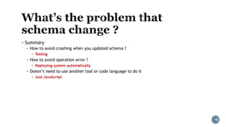 ▪ Summary
▪ How to avoid crashing when you updated schema ?
▪ Testing
▪ How to avoid operation error ?
▪ Deploying system automatically
▪ Doesn’t need to use another tool or code language to do it
▪ Just JavaScript
15
 