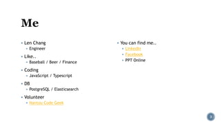 ▪ Len Chang
▪ Engineer
▪ Like..
▪ Baseball / Beer / Finance
▪ Coding
▪ JavaScript / Typescript
▪ DB
▪ PostgreSQL / Elasticsearch
▪ Volunteer
▪ Nantou Code Geek
▪ You can find me..
▪ LinkedIn
▪ Facebook
▪ PPT Online
3
 