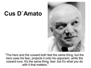 &quot;The hero and the coward both feel the same thing, but the hero uses his fear, projects it onto his opponent, while the coward runs. It's the same thing, fear, but it's what you do with it that matters.&quot;                       Cus D`Amato 