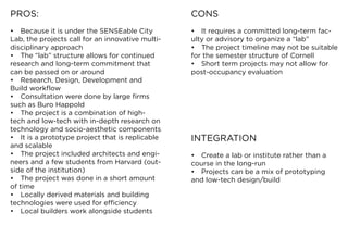 PROS:                                              CONS
•	 Because	it	is	under	the	SENSEable	City	         •	 It	requires	a	committed	long-term	fac-
Lab,	the	projects	call	for	an	innovative	multi-    ulty	or	advisory	to	organize	a	“lab”
disciplinary approach                              •	 The	project	timeline	may	not	be	suitable	
•	 The	“lab”	structure	allows	for	continued	       for the semester structure of Cornell
research	and	long-term	commitment	that	            •	 Short	term	projects	may	not	allow	for	
can be passed on or around                         post-occupancy evaluation
•	 Research,	Design,	Development	and	
Build	workflow
•	 Consultation	were	done	by	large	firms	
such	as	Buro	Happold
•	 The	project	is	a	combination	of	high-
tech	and	low-tech	with	in-depth	research	on	
technology	and	socio-aesthetic	components
•	 It	is	a	prototype	project	that	is	replicable	   INTEGRATION
and scalable
•	 The	project	included	architects	and	engi-       •	 Create	a	lab	or	institute	rather	than	a	
neers	and	a	few	students	from	Harvard	(out-        course	in	the	long-run
side	of	the	institution)                           •	 Projects	can	be	a	mix	of	prototyping	
•	 The	project	was	done	in	a	short	amount	         and	low-tech	design/build
of time
•	 Locally	derived	materials	and	building	
technologies	were	used	for	efficiency
•	 Local	builders	work	alongside	students
 