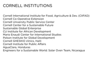 CORNELL	INSTITUTIONS

Cornell	International	Institute	for	Food,	Agriculture	&	Dev.	(CIIFAD)
Cornell Co-Operative Extension
Cornell	University	Public	Service	Center
Cornell	Center	for	a	Sustainable	Future
Sustainable Global Enterprise
CU	Institute	for	African	Development
Mario Enaudi Center for International Studies
Polson	Institute	for	Global	Development
Cornell	GHESKIO	clinics,	Haiti
Cornell	Institute	for	Public	Affairs
AguaClara,	Honduras
Engineers	for	a	Sustainable	World:	Solar	Oven	Team,	Nicaragua
 