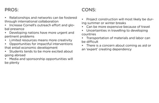 PROS:                                            CONS:
•	 Relationships	and	networks	can	be	fostered	   •	 Project	construction	will	most	likely	be	dur-
through	international	collaboration              ing	summer	or	winter	breaks
•	 Increase	Cornell’s	outreach	effort	and	glo-   •	 Can	be	more	expensive	because	of	travel
bal presence                                     •	 Uncertainties	in	travelling	to	developing	
•	 Developing	nations	have	more	urgent	and	      countries
pertinent problems                               •	 Transportation	of	materials	and	labor	can	
•	 Limited	resources	means	more	creativity       be difficult
•	 Opportunities	for	impactful	interventions	    •	 There	is	a	concern	about	coming	as	aid	or	
that entail economic development                 an	‘expert’	creating	dependency
•	 Students	tends	to	be	more	excited	about	
going	abroad
•	 Media	and	sponsorship	opportunities	will	
be plenty
 