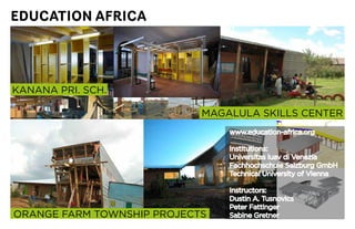 EDUCATION AFRICA




KANANA	PRI.	SCH.

                            MAGALULA	SKILLS	CENTER
                                www.education-africa.org

                                Institutions:
                                Universitas	luav	di	Venezia
                                Fachhochschule	Salzburg	GmbH
                                Technical	University	of	Vienna

                                Instructors:
                                Dustin	A.	Tusnovics
                                Peter	Fattinger
ORANGE	FARM	TOWNSHIP	PROJECTS   Sabine Gretner
 