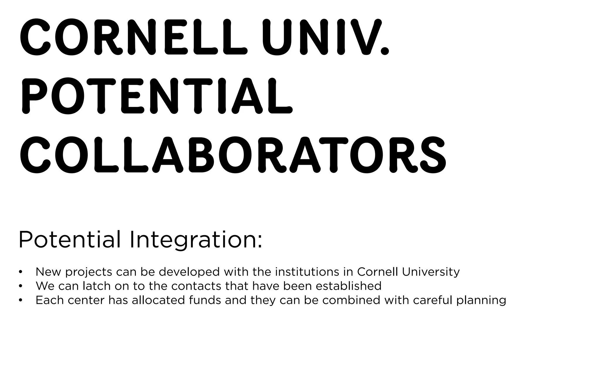 CORNELL UNIV.
POTENTIAL
COLLABORATORS
Potential	Integration:
•	 New	projects	can	be	developed	with	the	institutions	in	Cornell	University
•	 We	can	latch	on	to	the	contacts	that	have	been	established
•	 Each	center	has	allocated	funds	and	they	can	be	combined	with	careful	planning
 