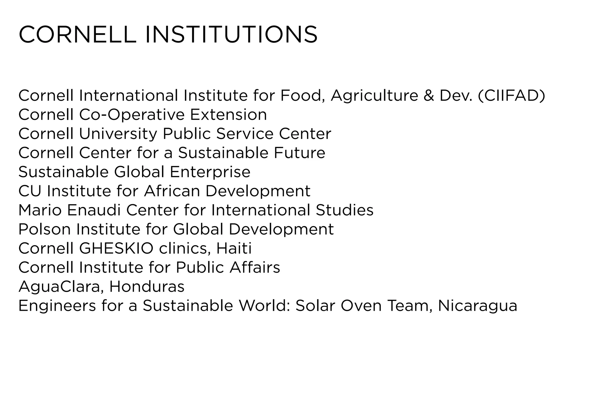CORNELL	INSTITUTIONS

Cornell	International	Institute	for	Food,	Agriculture	&	Dev.	(CIIFAD)
Cornell Co-Operative Extension
Cornell	University	Public	Service	Center
Cornell	Center	for	a	Sustainable	Future
Sustainable Global Enterprise
CU	Institute	for	African	Development
Mario Enaudi Center for International Studies
Polson	Institute	for	Global	Development
Cornell	GHESKIO	clinics,	Haiti
Cornell	Institute	for	Public	Affairs
AguaClara,	Honduras
Engineers	for	a	Sustainable	World:	Solar	Oven	Team,	Nicaragua
 