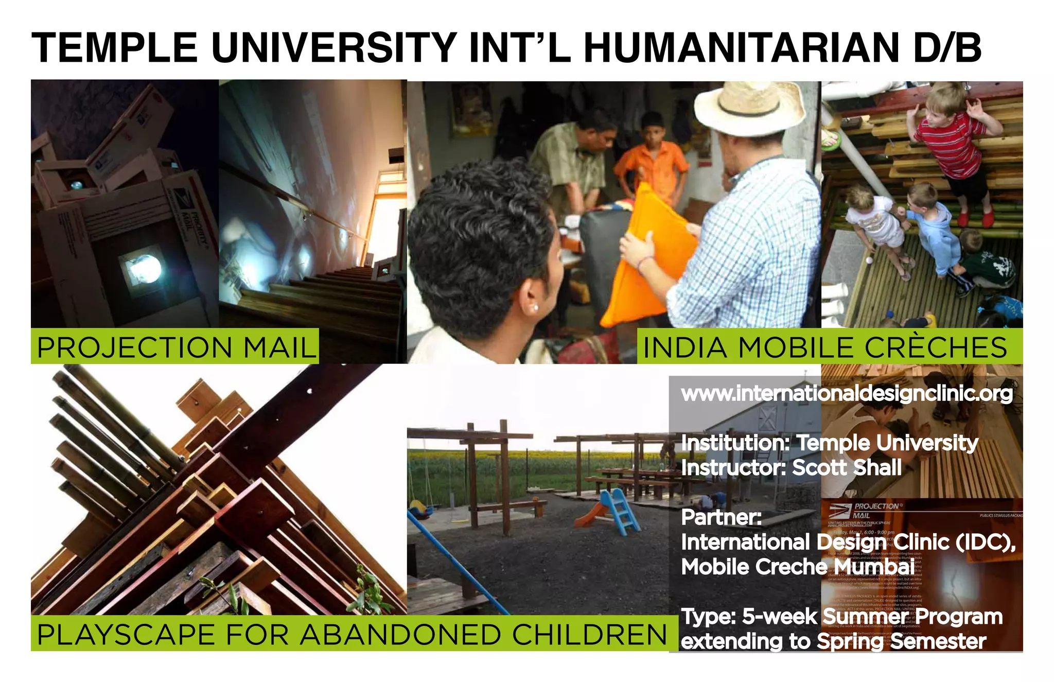 TEMPLE UNIVERSITY INT’L HUMANITARIAN D/B




PROJECTION	MAIL               INDIA	MOBILE	CRÈCHES
                                   www.internationaldesignclinic.org

                                   Institution:	Temple	University
                                   Instructor: Scott Shall

                                   Partner:	
                                   International	Design	Clinic	(IDC),	
                                   Mobile Creche Mumbai

                                   Type:	5-week	Summer	Program	
PLAYSCAPE	FOR	ABANDONED	CHILDREN   extending	to	Spring	Semester
 