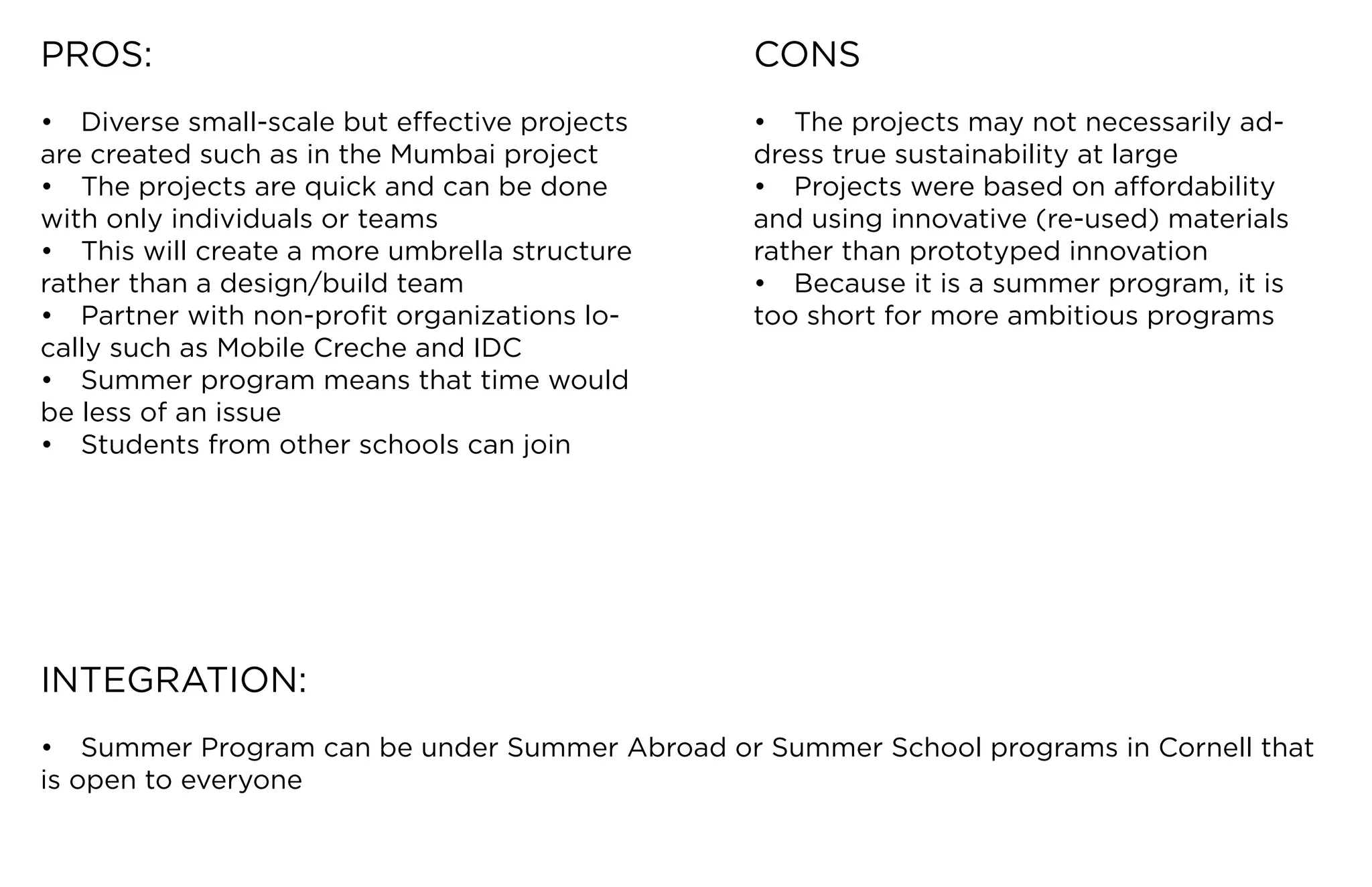 PROS:                                            CONS
•	 Diverse	small-scale	but	effective	projects	   •	 The	projects	may	not	necessarily	ad-
are	created	such	as	in	the	Mumbai	project        dress	true	sustainability	at	large
•	 The	projects	are	quick	and	can	be	done	       •	 Projects	were	based	on	affordability	
with	only	individuals	or	teams                   and	using	innovative	(re-used)	materials	
•	 This	will	create	a	more	umbrella	structure	   rather than prototyped innovation
rather	than	a	design/build	team                  •	 Because	it	is	a	summer	program,	it	is	
•	 Partner	with	non-profit	organizations	lo-     too	short	for	more	ambitious	programs
cally	such	as	Mobile	Creche	and	IDC
•	 Summer	program	means	that	time	would	
be less of an issue
•	 Students	from	other	schools	can	join




INTEGRATION:
•	 Summer	Program	can	be	under	Summer	Abroad	or	Summer	School	programs	in	Cornell	that	
is open to everyone
 