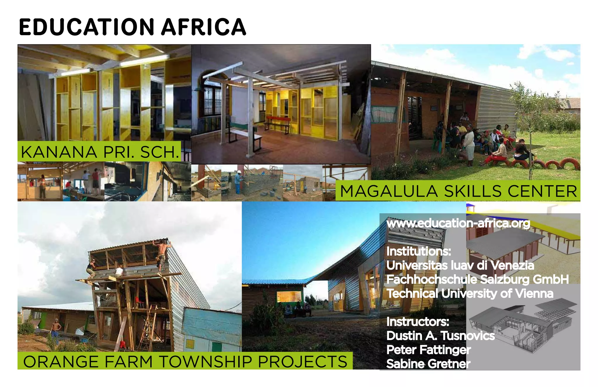 EDUCATION AFRICA




KANANA	PRI.	SCH.

                            MAGALULA	SKILLS	CENTER
                                www.education-africa.org

                                Institutions:
                                Universitas	luav	di	Venezia
                                Fachhochschule	Salzburg	GmbH
                                Technical	University	of	Vienna

                                Instructors:
                                Dustin	A.	Tusnovics
                                Peter	Fattinger
ORANGE	FARM	TOWNSHIP	PROJECTS   Sabine Gretner
 