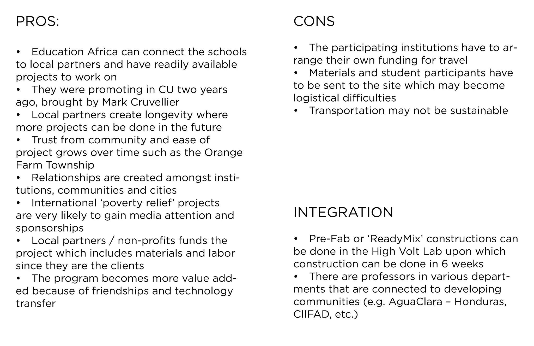 PROS:                                          CONS

•	 Education	Africa	can	connect	the	schools	   •	 The	participating	institutions	have	to	ar-
to local partners and have readily available   range	their	own	funding	for	travel
projects	to	work	on                            •	 Materials	and	student	participants	have	
•	 They	were	promoting	in	CU	two	years	        to	be	sent	to	the	site	which	may	become	
ago,	brought	by	Mark	Cruvellier                logistical	difficulties
•	 Local	partners	create	longevity	where	      •	 Transportation	may	not	be	sustainable
more	projects	can	be	done	in	the	future
•	 Trust	from	community	and	ease	of	
project	grows	over	time	such	as	the	Orange	
Farm	Township
•	 Relationships	are	created	amongst	insti-
tutions,	communities	and	cities
•	 International	‘poverty	relief’	projects	
are	very	likely	to	gain	media	attention	and	   INTEGRATION
sponsorships
•	 Local	partners	/	non-profits	funds	the	     •	 Pre-Fab	or	‘ReadyMix’	constructions	can	
project	which	includes	materials	and	labor	    be	done	in	the	High	Volt	Lab	upon	which	
since they are the clients                     construction	can	be	done	in	6	weeks
•	 The	program	becomes	more	value	add-         •	 There	are	professors	in	various	depart-
ed	because	of	friendships	and	technology	      ments	that	are	connected	to	developing	
transfer                                       communities	(e.g.	AguaClara	–	Honduras,	
                                               CIIFAD,	etc.)
 