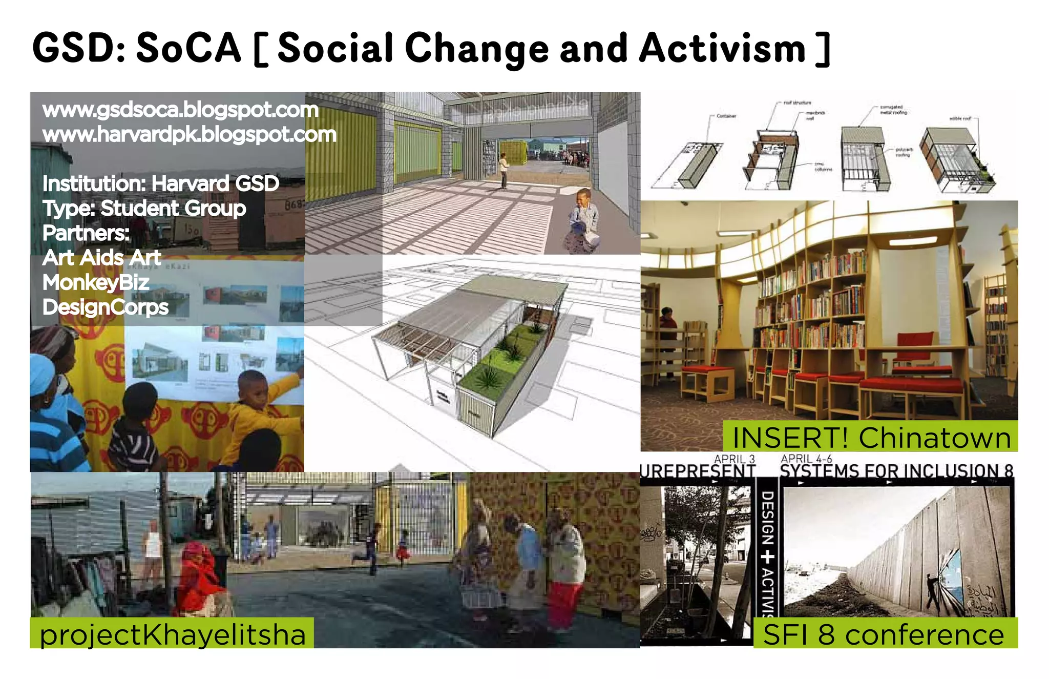 GSD: SoCA [ Social Change and Activism ]
www.gsdsoca.blogspot.com
www.harvardpk.blogspot.com

Institution:	Harvard	GSD
Type: Student Group
Partners:
Art Aids Art
MonkeyBiz
DesignCorps




                                  INSERT!	Chinatown




projectKhayelitsha                  SFI	8	conference
 