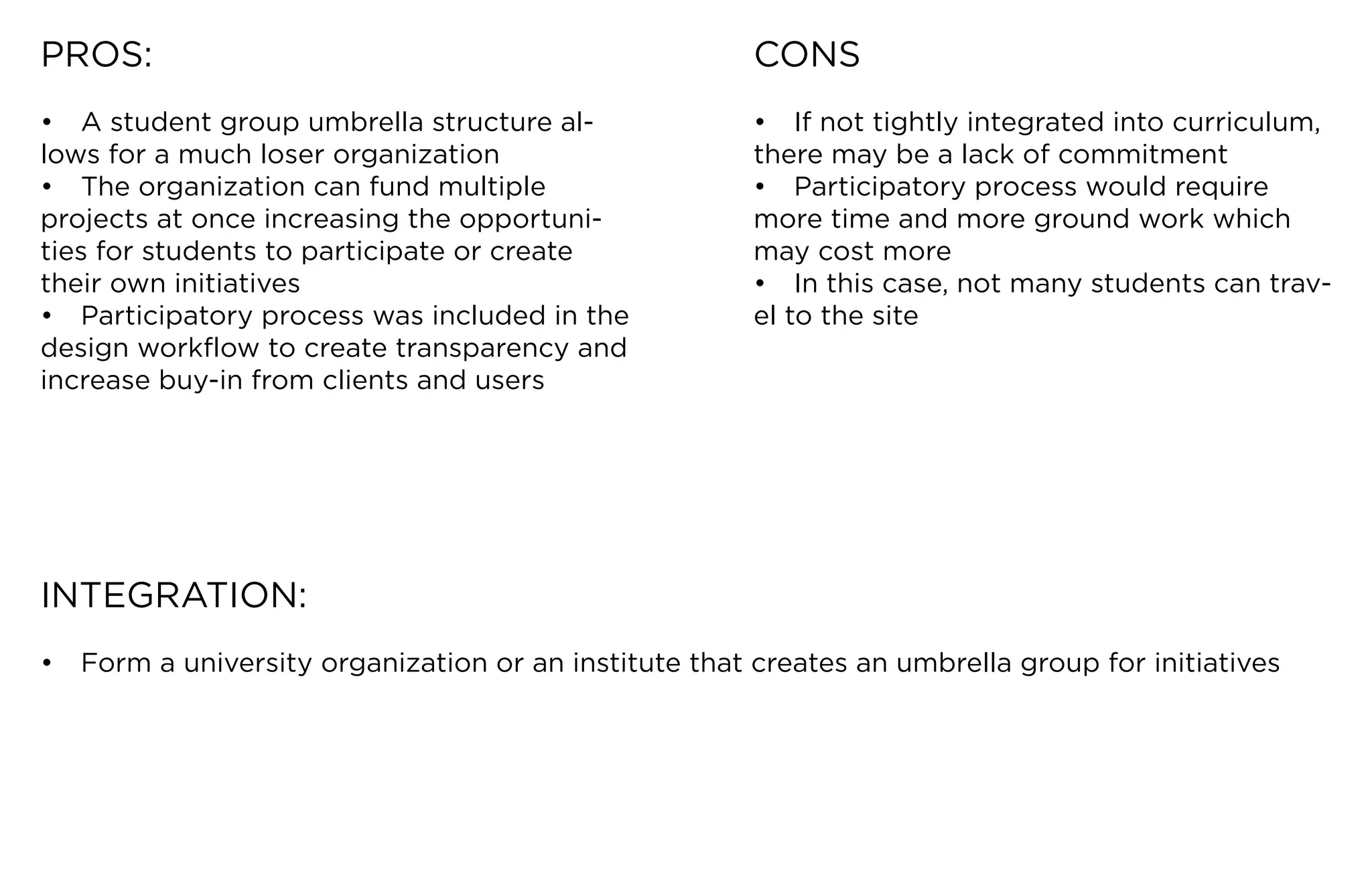 PROS:                                                  CONS
•	 A	student	group	umbrella	structure	al-              •	 If	not	tightly	integrated	into	curriculum,	
lows	for	a	much	loser	organization                     there	may	be	a	lack	of	commitment
•	 The	organization	can	fund	multiple	                 •	 Participatory	process	would	require	
projects	at	once	increasing	the	opportuni-             more	time	and	more	ground	work	which	
ties for students to participate or create             may cost more
their	own	initiatives                                  •	 In	this	case,	not	many	students	can	trav-
•	 Participatory	process	was	included	in	the	          el to the site
design	workflow	to	create	transparency	and	
increase buy-in from clients and users




INTEGRATION:
•	 Form	a	university	organization	or	an	institute	that	creates	an	umbrella	group	for	initiatives
 