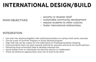 INTERNATIONAL DESIGN/BUILD
                                        -   poverty or disaster relief
MAIN OBJECTIVES                         -   sustainable community development
                                        -   expose students to other cultures
                                        -   foster international relationships


INTEGRATION:
•	   Can	look	into	working	together	with	institutions/centers	on	campus	that	works	overseas
•	   Can	be	a	part	of	Summer	Program	or	Study	Abroad	program
•	   High	Volt	Lab	can	be	a	place	for	Pre-Fabrication	or	Prototyping	before	shipping
•	   Communication	team	can	gear	towards	looking	for	sponsors	and	local	non-profit	partners
•	   Partnering	local	universities	help	to	develop	overseas	ties
•	   Social	design	firms	or	individuals	can	become	advisor	or	collaborator
•	   There	are	extensive	opportunities	and	a	lot	of	work	to	be	done
 