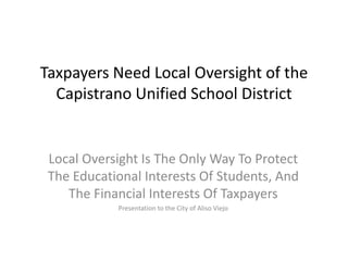 Taxpayers Need Local Oversight of the
Capistrano Unified School District
Local Oversight Is The Only Way To Protect
The Educational Interests Of Students, And
The Financial Interests Of Taxpayers
Presentation to the City of Aliso Viejo
 