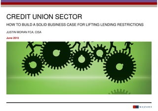CREDIT UNION SECTOR
HOW TO BUILD A SOLID BUSINESS CASE FOR LIFTING LENDING RESTRICTIONS
JUSTIN MORAN FCA, CISA
June 2015
 