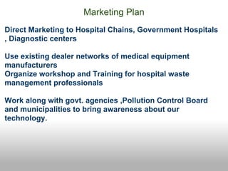 Marketing Plan
Direct Marketing to Hospital Chains, Government Hospitals
, Diagnostic centers

Use existing dealer networks of medical equipment
manufacturers
Organize workshop and Training for hospital waste
management professionals

Work along with govt. agencies ,Pollution Control Board
and municipalities to bring awareness about our
technology.
 