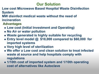 Our Solution
Low cost Microwave Based Hospital Waste Disinfection
System
MW disinfect medical waste without the need of
incineration
 Advantages
   Low cost (Initial Investment and Operating)
   No Air or water pollution
   Waste generated is highly suitable for recycling
   Entry level model @ $10,000 compared to $60,000 for
   imported systems
   Very high level of sterilization
   We offer a Low cost and clean solution to treat infected
   waste at source and help hospitals comply with
   regulations
   1/10th cost of imported system and 1/10th operating
   cost of alternatives like Autoclave
 