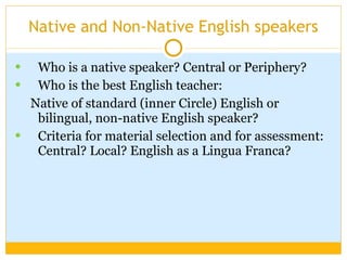Native and Non-Native English speakers Who is a native speaker? Central or Periphery? Who is the best English teacher: Native of standard (inner Circle) English or bilingual, non-native English speaker? Criteria for material selection and for assessment: Central? Local? English as a Lingua Franca? 