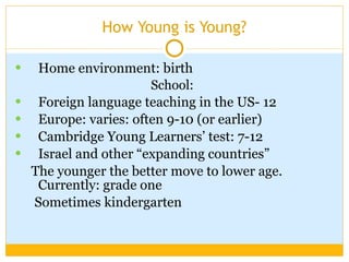 How Young is Young? Home environment: birth School:  Foreign language teaching in the US- 12 Europe: varies: often 9-10 (or earlier) Cambridge Young Learners’ test: 7-12 Israel and other “expanding countries” The younger the better move to lower age. Currently: grade one  Sometimes kindergarten  