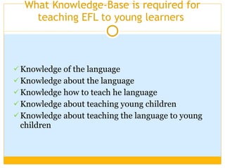 What Knowledge-Base is required for teaching EFL to young learners  Knowledge of the language Knowledge about the language  Knowledge how to teach he language  Knowledge about teaching young children Knowledge about teaching the language to young children 