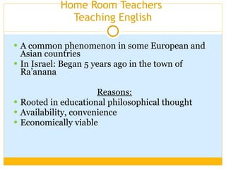 Home Room Teachers  Teaching English A common phenomenon in some European and Asian countries In Israel: Began 5 years ago in the town of Ra’anana Reasons:   Rooted in educational philosophical thought Availability, convenience Economically viable  